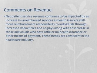 Comments on Revenue
• Net patient service revenue continues to be impacted by an
increase in unreimbursed services as health insurers shift
more reimbursement responsibility to individuals through
increased deductibles and co-pays along with an increase in
those individuals who have little or no health insurance or
other means of payment. These trends are consistent in the
healthcare industry.
 