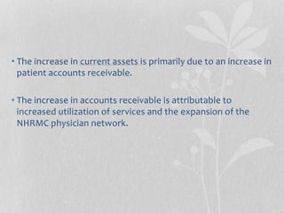 • The increase in current assets is primarily due to an increase in
patient accounts receivable.
• The increase in accounts receivable is attributable to
increased utilization of services and the expansion of the
NHRMC physician network.
 