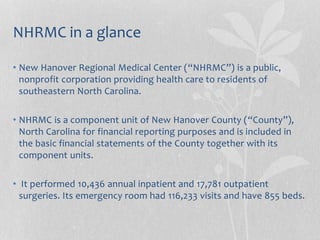 NHRMC in a glance
• New Hanover Regional Medical Center (“NHRMC”) is a public,
nonprofit corporation providing health care to residents of
southeastern North Carolina.
• NHRMC is a component unit of New Hanover County (“County”),
North Carolina for financial reporting purposes and is included in
the basic financial statements of the County together with its
component units.
• It performed 10,436 annual inpatient and 17,781 outpatient
surgeries. Its emergency room had 116,233 visits and have 855 beds.
 