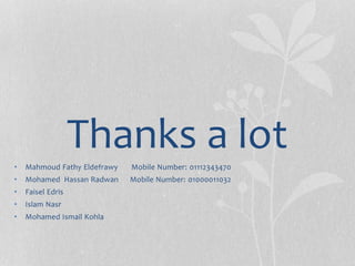 Thanks a lot
• Mahmoud Fathy Eldefrawy Mobile Number: 01112343470
• Mohamed Hassan Radwan Mobile Number: 01000011032
• Faisel Edris
• Islam Nasr
• Mohamed Ismail Kohla
 