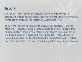 History
• On June 14, 1967, seven prematurely born infants arrived in
cardboard cradles as tiny ambassadors in perhaps the crowning civil
rights achievement in the history of Wilmington, N.C.
They were the first patients of the newly opened New Hanover
Memorial Hospital. During a turbulent period of civil rights in this
nation’s history, their arrival marked the merger, in a small city in
the Deep South, of a black and white hospital – without protest,
riot or bloodshed. For the first time, the county’s hospital treated
everyone, regardless of race, creed, national origin or ability to pay.
 