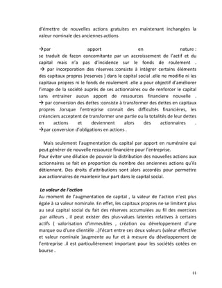   11	
  
d’émettre	
   de	
   nouvelles	
   actions	
   gratuites	
   en	
   maintenant	
   inchangées	
   la	
  
valeur	
  nominale	
  des	
  anciennes	
  actions	
  
	
  
àpar	
   apport	
   en	
   nature	
  :	
  	
  
se	
   traduit	
   de	
   facon	
   concomitante	
   par	
   un	
   accroissement	
   de	
   l’actif	
   et	
   du	
  
capital	
   mais	
   n’a	
   pas	
   d’incidence	
   sur	
   le	
   fonds	
   de	
   roulement	
   .	
  
	
  à	
   par	
   incorporation	
   des	
   réserves	
  :consiste	
   à	
   intégrer	
   certains	
   éléments	
  	
  
des	
  capitaux	
  propres	
  (reserves	
  )	
  dans	
  le	
  capital	
  social	
  .elle	
  ne	
  modifie	
  ni	
  les	
  
capitaux	
  propres	
  ni	
  le	
  fonds	
  de	
  roulement	
  .elle	
  a	
  pour	
  objectif	
  d’améliorer	
  
l’image	
  de	
  la	
  société	
  auprès	
  de	
  ses	
  actionnaires	
  ou	
  de	
  renforcer	
  le	
  capital	
  
sans	
   entrainer	
   aucun	
   apport	
   de	
   ressources	
   financiere	
   nouvelle	
   .	
  
à	
  par	
  conversion	
  des	
  dettes	
  :consiste	
  à	
  transformer	
  des	
  dettes	
  en	
  capitaux	
  
propres	
   .lorsque	
   l’entreprise	
   connait	
   des	
   difficultés	
   financières,	
   les	
  	
  	
  
créanciers	
  acceptent	
  de	
  transformer	
  une	
  partie	
  ou	
  la	
  totalités	
  de	
  leur	
  dettes	
  
en	
   actions	
   et	
   deviennent	
   alors	
   des	
   actionnaires	
   .	
  
àpar	
  conversion	
  d’obligations	
  en	
  actions	
  .	
  
	
  
	
  	
  	
  	
  Mais	
  seulement	
  l’augmentation	
  du	
  capital	
  par	
  apport	
  en	
  numéraire	
  qui	
  
peut	
  générer	
  de	
  nouvelle	
  ressource	
  financière	
  pour	
  l’entreprise.	
  
Pour	
  éviter	
  une	
  dilution	
  de	
  pouvoir	
  la	
  distribution	
  des	
  nouvelles	
  actions	
  aux	
  
actionnaires	
  se	
  fait	
  en	
  proportion	
  du	
  nombre	
  des	
  anciennes	
  actions	
  qu’ils	
  
détiennent.	
   Des	
   droits	
   d’attributions	
   sont	
   alors	
   accordés	
   pour	
   permettre	
  
aux	
  actionnaires	
  de	
  maintenir	
  leur	
  part	
  dans	
  le	
  capital	
  social.	
  
	
  
	
  La	
  valeur	
  de	
  l’action	
  	
  
Au	
  moment	
  de	
  l’augmentation	
  de	
  capital	
  ,	
  la	
  valeur	
  de	
  l’action	
  n’est	
  plus	
  
égale	
  à	
  sa	
  valeur	
  nominale.	
  En	
  effet,	
  les	
  capitaux	
  propres	
  ne	
  se	
  limitent	
  plus	
  
au	
  seul	
  capital	
  social	
  du	
  fait	
  des	
  réserves	
  accumulées	
  au	
  fil	
  des	
  exercices	
  
.par	
   ailleurs	
   ,	
   il	
   peut	
   exister	
   des	
   plus-­‐values	
   latentes	
   relatives	
   à	
   certains	
  
actifs	
   (	
   valorisation	
   d’immeubles	
   ,	
   création	
   ou	
   développement	
   d’une	
  
marque	
  ou	
  d’une	
  clientèle	
  ..)l’écart	
  entre	
  ces	
  deux	
  valeurs	
  (valeur	
  effective	
  
et	
   valeur	
   nominale	
   )augmente	
   au	
   fur	
   et	
   à	
   mesure	
   du	
   développement	
   de	
  
l’entreprise	
   .il	
   est	
   particulièrement	
   important	
   pour	
   les	
   sociétés	
   cotées	
   en	
  
bourse	
  .	
  
 