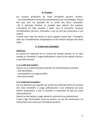   12	
  
4-­‐	
  Cession	
  
Les	
   cessions	
   d’éléments	
   de	
   l’actif	
   immobilisé	
   peuvent	
   résulter	
  :	
  	
  
-­‐-­‐	
  du	
  renouvellement	
  normal	
  des	
  immobilisations	
  qui	
  s’accompagne	
  chaque	
  
fois	
   que	
   cela	
   est	
   possible,	
   de	
   la	
   vente	
   des	
   biens	
   renouvelé	
  ;	
  
-­‐-­‐de	
   la	
   nécessité	
   d’utiliser	
   ce	
   procédé	
   pour	
   obtenir	
   des	
   capitaux.	
  
L’entreprise	
   est	
   alors	
   amenée	
   à	
   céder,	
   sous	
   la	
   contrainte,	
   certaines	
  
immobilisations	
  (terrains,	
  immeubles…)	
  qui	
  ne	
  sont	
  pas	
  nécessaires	
  a	
  son	
  
activité	
   .	
  
il	
   existe	
   autre	
   type	
   de	
   cession	
   ce	
   qu’on	
   appelle	
   cession	
   Bail	
  :	
   l’entreprise	
  
cède	
  leur	
  immobilisations	
  d’exploitation	
  et	
  elle	
  devient	
  locataire	
  des	
  biens	
  
cédés	
  .	
  
5-­‐	
  Crédit	
  bail	
  (LEASING)	
  
Définition	
  :	
  
Le	
   contrat	
   de	
   crédit-­‐bail	
   est	
   un	
   contrat	
   de	
   location	
   portant	
   sur	
   un	
   bien	
  
meuble	
  ou	
  immeuble	
  a	
  usage	
  professionnel,	
  assorti	
  d’une	
  option	
  d’achat	
  a	
  
un	
  prix	
  fixé	
  d’avance.	
  
	
  
1.	
  Le	
  crédit-­‐bail	
  mobilier	
  
Il	
  porte	
  sur	
  un	
  matériel	
  devant	
  présenter	
  les	
  caractéristiques	
  suivantes	
  :	
  
–	
  être	
  identifiable	
  ;	
  
–	
  correspondre	
  à	
  un	
  usage	
  durable	
  ;	
  
–	
  être	
  amortissable.	
  
	
  
2.Le	
  crédit-­‐bail	
  immobilier	
  :	
  
est	
  une	
  opération	
  par	
  laquelle	
  une	
  société	
  de	
  crédit-­‐bail	
  donne	
  en	
  location	
  
d’un	
   bien	
   immobilier	
   à	
   usage	
   professionnel	
   à	
   une	
   entreprise	
   qui	
   peut	
  
devenir	
   propriétaire,	
   si	
   elle	
   le	
   souhaite,	
   à	
   l’expiration	
   du	
   bail	
   (ou	
   avant	
  
éventuellement).	
  
Il	
  porte	
  sur	
  des	
  locaux	
  à	
  usage	
  industriel,	
  commercial	
  ou	
  professionnel.	
  
Il	
   peut	
   s’agir	
   d’immeubles	
   neufs	
   ou	
   anciens.	
   En	
   cas	
   de	
   construction,	
   les	
  
intervenants	
  sont	
  choisis	
  par	
  l’entreprise	
  locataire.	
  
	
  
	
  
 