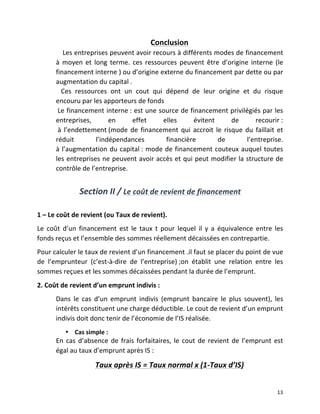  13	
  
Conclusion	
  
	
  	
  	
  	
  Les	
  entreprises	
  peuvent	
  avoir	
  recours	
  à	
  différents	
  modes	
  de	
  financement	
  
à	
   moyen	
   et	
   long	
   terme.	
   ces	
   ressources	
   peuvent	
   être	
   d’origine	
   interne	
   (le	
  
financement	
  interne	
  )	
  ou	
  d’origine	
  externe	
  du	
  financement	
  par	
  dette	
  ou	
  par	
  
augmentation	
  du	
  capital	
  .	
  
	
  	
  	
  Ces	
   ressources	
   ont	
   un	
   cout	
   qui	
   dépend	
   de	
   leur	
   origine	
   et	
   du	
   risque	
  
encouru	
  par	
  les	
  apporteurs	
  de	
  fonds	
  	
  
	
  Le	
  financement	
  interne	
  :	
  est	
  une	
  source	
  de	
  financement	
  privilégiés	
  par	
  les	
  
entreprises,	
   en	
   effet	
   elles	
   évitent	
   de	
   recourir	
  :	
  
	
  à	
  l’endettement	
  (mode	
  de	
  financement	
  qui	
  accroit	
  le	
  risque	
  du	
  faillait	
   et	
  
réduit	
   l’indépendances	
   financière	
   de	
   l’entreprise.	
  
à	
  l’augmentation	
  du	
  capital	
  :	
  mode	
  de	
  financement	
  couteux	
  auquel	
  toutes	
  
les	
  entreprises	
  ne	
  peuvent	
  avoir	
  accès	
  et	
  qui	
  peut	
  modifier	
  la	
  structure	
  de	
  
contrôle	
  de	
  l’entreprise.	
  
	
  	
  	
  
Section	
  II	
  /	
  Le	
  coût	
  de	
  revient	
  de	
  financement	
  
	
  
1	
  –	
  Le	
  coût	
  de	
  revient	
  (ou	
  Taux	
  de	
  revient).	
  
Le	
   coût	
   d’un	
   financement	
   est	
   le	
   taux	
   t	
   pour	
   lequel	
   il	
   y	
   a	
   équivalence	
   entre	
   les	
  
fonds	
  reçus	
  et	
  l’ensemble	
  des	
  sommes	
  réellement	
  décaissées	
  en	
  contrepartie.	
  
Pour	
  calculer	
  le	
  taux	
  de	
  revient	
  d’un	
  financement	
  .il	
  faut	
  se	
  placer	
  du	
  point	
  de	
  vue	
  
de	
   l’emprunteur	
   (c’est-­‐à-­‐dire	
   de	
   l’entreprise)	
  ;on	
   établit	
   une	
   relation	
   entre	
   les	
  
sommes	
  reçues	
  et	
  les	
  sommes	
  décaissées	
  pendant	
  la	
  durée	
  de	
  l’emprunt.	
  
2.	
  Coût	
  de	
  revient	
  d’un	
  emprunt	
  indivis	
  :	
  
Dans	
   le	
   cas	
   d’un	
   emprunt	
   indivis	
   (emprunt	
   bancaire	
   le	
   plus	
   souvent),	
   les	
  
intérêts	
  constituent	
  une	
  charge	
  déductible.	
  Le	
  cout	
  de	
  revient	
  d’un	
  emprunt	
  
indivis	
  doit	
  donc	
  tenir	
  de	
  l’économie	
  de	
  l’IS	
  réalisée.	
  
• Cas	
  simple	
  :	
  
En	
  cas	
  d’absence	
  de	
  frais	
  forfaitaires,	
  le	
  cout	
  de	
  revient	
  de	
  l’emprunt	
  est	
  
égal	
  au	
  taux	
  d’emprunt	
  après	
  IS	
  :	
  
Taux	
  après	
  IS	
  =	
  Taux	
  normal	
  x	
  (1-­‐Taux	
  d’IS)	
  
 