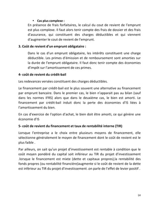   14	
  
• Cas	
  plus	
  complexe	
  :	
  
En	
  présence	
  de	
  frais	
  forfaitaires,	
  le	
  calcul	
  du	
  cout	
  de	
  revient	
  de	
  l’emprunt	
  
est	
  plus	
  complexe.	
  Il	
  faut	
  alors	
  tenir	
  compte	
  des	
  frais	
  de	
  dossier	
  et	
  des	
  frais	
  
d’assurance,	
   qui	
   constituent	
   des	
   charges	
   déductibles	
   et	
   qui	
   viennent	
  
d’augmenter	
  le	
  cout	
  de	
  revient	
  de	
  l’emprunt.	
  
3.	
  Coût	
  de	
  revient	
  d’un	
  emprunt	
  obligataire	
  :	
  
Dans	
   le	
   cas	
   d’un	
   emprunt	
   obligataire,	
   les	
   intérêts	
   constituent	
   une	
   charge	
  
déductible.	
  Les	
  primes	
  d’émission	
  et	
  de	
  remboursement	
  sont	
  amorties	
  sur	
  
la	
  durée	
  de	
  l’emprunt	
  obligataire.	
  Il	
  faut	
  donc	
  tenir	
  compte	
  des	
  économies	
  
d’impôt	
  sur	
  l’amortissement	
  de	
  ces	
  primes.	
  
4-­‐	
  coût	
  de	
  revient	
  du	
  crédit-­‐bail	
  
Les	
  redevances	
  versées	
  constituent	
  des	
  charges	
  déductibles.	
  
Le	
  financement	
  par	
  crédit-­‐bail	
  est	
  le	
  plus	
  souvent	
  une	
  alternative	
  au	
  financement	
  
par	
  emprunt	
  bancaire.	
  Dans	
  le	
  premier	
  cas,	
  le	
  bien	
  n’apparait	
  pas	
  au	
  bilan	
  (sauf	
  
dans	
   les	
   normes	
   IFRS)	
   alors	
   que	
   dans	
   le	
   deuxième	
   cas,	
   le	
   bien	
   est	
   amorti.	
   Le	
  
financement	
   par	
   crédit-­‐bail	
   induit	
   donc	
   la	
   perte	
   des	
   économies	
   d’IS	
   liées	
   à	
  
l’amortissement	
  du	
  bien.	
  
En	
  cas	
  d’exercice	
  de	
  l’option	
  d’achat,	
  le	
  bien	
  doit	
  être	
  amorti,	
  ce	
  qui	
  génère	
  une	
  
économie	
  d’IS	
  
5-­‐	
  coût	
  de	
  revient	
  du	
  financement	
  et	
  taux	
  de	
  rentabilité	
  interne	
  (TIR)	
  
Lorsque	
   l’entreprise	
   a	
   le	
   choix	
   entre	
   plusieurs	
   moyens	
   de	
   financement,	
   elle	
  
sélectionne	
  généralement	
  le	
  moyen	
  de	
  financement	
  dont	
  le	
  coût	
  de	
  revient	
  est	
  le	
  
plus	
  faible	
  .	
  
Par	
  ailleurs,	
  on	
  sait	
  qu’un	
  projet	
  d’investissement	
  est	
  rentable	
  à	
  condition	
  que	
  le	
  
coût	
   moyen	
   pondéré	
   du	
   capital	
   soit	
   inférieur	
   au	
   TIR	
   du	
   projet	
   d’investissement	
  
.lorsque	
   le	
   financement	
   est	
   mixte	
   (dette	
   et	
   capitaux	
   propres),la	
   rentabilité	
   des	
  
fonds	
  propres	
  (ou	
  rentabilité	
  financière)augmente	
  si	
  le	
  coût	
  de	
  revient	
  de	
  la	
  dette	
  
est	
  inférieur	
  au	
  TIR	
  du	
  projet	
  d’investissement	
  .on	
  parle	
  de	
  l’effet	
  de	
  levier	
  positif	
  .	
  
 