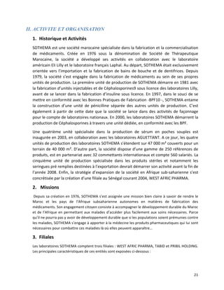   21	
  
II. ACTIVITE ET ORGANISATION
1. Historique	
  et	
  Activités	
  
SOTHEMA	
  est	
  une	
  société	
  marocaine	
  spécialisée	
  dans	
  la	
  fabrication	
  et	
  la	
  commercialisation	
  
de	
   médicaments.	
   Créée	
   en	
   1976	
   sous	
   la	
   dénomination	
   de	
   Société	
   de	
   Thérapeutique	
  
Marocaine,	
   la	
   société	
   a	
   développé	
   ses	
   activités	
   en	
   collaboration	
   avec	
   le	
   laboratoire	
  
américain	
  Eli	
  Lilly	
  et	
  le	
  laboratoire	
  français	
  Laphal.	
  Au	
  départ,	
  SOTHEMA	
  était	
  exclusivement	
  
orientée	
  vers	
  l’importation	
  et	
  la	
  fabrication	
  de	
  bains	
  de	
  bouche	
  et	
  de	
  dentifrices.	
  Depuis	
  
1979,	
  la	
  société	
  s’est	
  engagée	
  dans	
  la	
  fabrication	
  de	
  médicaments	
  au	
  sein	
  de	
  ses	
  propres	
  
unités	
  de	
  production.	
  La	
  première	
  unité	
  de	
  production	
  de	
  SOTHEMA	
  démarre	
  en	
  1981	
  avec	
  
la	
  fabrication	
  d’unités	
  injectables	
  et	
  de	
  Céphalosporines9	
  sous	
  licence	
  des	
  laboratoires	
  Lilly,	
  
avant	
  de	
  se	
  lancer	
  dans	
  la	
  fabrication	
  d’insuline	
  sous	
  licence.	
  En	
  1997,	
  dans	
  le	
  souci	
  de	
  se	
  
mettre	
  en	
  conformité	
  avec	
  les	
  Bonnes	
  Pratiques	
  de	
  Fabrication	
  -­‐BPF10	
  -­‐,	
  SOTHEMA	
  entame	
  
la	
   construction	
   d’une	
   unité	
   de	
   pénicilline	
   séparée	
   des	
   autres	
   unités	
   de	
   production.	
   C’est	
  
également	
  à	
  partir	
  de	
  cette	
  date	
  que	
  la	
  société	
  se	
  lance	
  dans	
  des	
  activités	
  de	
  façonnage	
  
pour	
  le	
  compte	
  de	
  laboratoires	
  nationaux.	
  En	
  2000,	
  les	
  laboratoires	
  SOTHEMA	
  démarrent	
  la	
  
production	
  de	
  Céphalosporines	
  à	
  travers	
  une	
  unité	
  dédiée,	
  en	
  conformité	
  avec	
  les	
  BPF.	
  	
  
Une	
   quatrième	
   unité	
   spécialisée	
   dans	
   la	
   production	
   de	
   sérum	
   en	
   poches	
   souples	
   est	
  
inaugurée	
  en	
  2003,	
  en	
  collaboration	
  avec	
  les	
  laboratoires	
  AGUETTANT.	
  A	
  ce	
  jour,	
  les	
  quatre	
  
unités	
  de	
  production	
  des	
  laboratoires	
  SOTHEMA	
  s’étendent	
  sur	
  47	
  000	
  m²	
  couverts	
  pour	
  un	
  
terrain	
  de	
  40	
  000	
  m².	
  D’autre	
  part,	
  la	
  société	
  dispose	
  d’une	
  gamme	
  de	
  250	
  références	
  de	
  
produits,	
  est	
  en	
  partenariat	
  avec	
  32	
  commettants	
  internationaux	
  et	
  compte	
  560	
  salariés.	
  La	
  
cinquième	
   unité	
   de	
   production	
   spécialisée	
   dans	
   les	
   produits	
   stériles	
   et	
   notamment	
   les	
  
seringues	
  pré	
  remplies	
  destinées	
  à	
  l’exportation	
  devrait	
  démarrer	
  son	
  activité	
  avant	
  la	
  fin	
  de	
  
l’année	
  2008.	
  Enfin,	
  la	
  stratégie	
  d’expansion	
  de	
  la	
  société	
  en	
  Afrique	
  sub-­‐saharienne	
  s’est	
  
concrétisée	
  par	
  la	
  création	
  d’une	
  filiale	
  au	
  Sénégal	
  courant	
  2004,	
  WEST	
  AFRIC	
  PHARMA.	
  
2. 	
  Missions	
  
	
  Depuis	
  sa	
  création	
  en	
  1976,	
  SOTHEMA	
  s’est	
  assignée	
  une	
  mission	
  bien	
  claire	
  à	
  savoir	
  de	
  rendre	
  le	
  
Maroc	
   et	
   les	
   pays	
   de	
   l’Afrique	
   subsaharienne	
   autonomes	
   en	
   matières	
   de	
   fabrication	
   des	
  
médicaments.	
  Son	
  engagement	
  citoyen	
  consiste	
  à	
  accompagner	
  le	
  développement	
  durable	
  du	
  Maroc	
  
et	
  de	
  l’Afrique	
  en	
  permettant	
  aux	
  malades	
  d’accéder	
  plus	
  facilement	
  aux	
  soins	
  nécessaires.	
  Parce	
  
qu’il	
  ne	
  pourra	
  pas	
  y	
  avoir	
  de	
  développement	
  durable	
  que	
  si	
  les	
  populations	
  soient	
  prémunies	
  contre	
  
les	
  malades,	
  SOTHEMA	
  s’engage	
  à	
  apporter	
  à	
  la	
  médecine	
  les	
  produits	
  pharmaceutiques	
  qui	
  lui	
  sont	
  
nécessaires	
  pour	
  combattre	
  ces	
  maladies	
  là	
  où	
  elles	
  peuvent	
  apparaître…	
  
3. Filiales	
  
Les	
  laboratoires	
  SOTHEMA	
  comptent	
  trois	
  filiales	
  :	
  WEST	
  AFRIC	
  PHARMA,	
  TABID	
  et	
  PRIBIL	
  HOLDING.	
  
Les	
  principales	
  caractéristiques	
  de	
  ces	
  entités	
  sont	
  exposées	
  ci-­‐dessous	
  :	
  
 