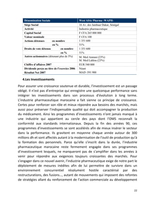   22	
  
4.Les	
  Investissements	
  
Pour	
  assurer	
  une	
  croissance	
  soutenue	
  et	
  durable,	
  l’investissement	
  est	
  un	
  passage	
  
obligé.	
  Il	
  n’est	
  pas	
  d’entreprise	
  qui	
  enregistre	
  une	
  quelconque	
  performance	
  sans	
  
intégrer	
   les	
   investissements	
   dans	
   son	
   processus	
   d’évolution	
   à	
   long	
   terme.	
  
L’industrie	
   pharmaceutique	
   marocaine	
   a	
   fait	
   sienne	
   ce	
   principe	
   de	
   croissance.	
  
Certes	
  pour	
  renforcer	
  son	
  rôle	
  et	
  mieux	
  répondre	
  aux	
  besoins	
  des	
  marchés,	
  mais	
  
aussi	
  pour	
  préserver	
  l’indispensable	
  qualité	
  qui	
  doit	
  accompagner	
  la	
  production	
  
du	
  médicament.	
  Ainsi	
  les	
  programmes	
  d’investissements	
  n’ont	
  jamais	
  manqué	
  à	
  
une	
   industrie	
   qui	
   appartient	
   au	
   cercle	
   des	
   pays	
   dont	
   l’OMS	
   reconnaît	
   la	
  
conformité	
   aux	
   standards	
   internationaux.	
   Depuis	
   la	
   fin	
   des	
   années	
   90,	
   ces	
  
programmes	
  d’investissements	
  se	
  sont	
  accélérés	
  afin	
  de	
  mieux	
  insérer	
  le	
  secteur	
  
dans	
   la	
   performance.	
   Ils	
   gravitent	
   en	
   moyenne	
   chaque	
   année	
   autour	
   de	
   300	
  
millions	
  dh	
  et	
  sont	
  affectés	
  autant	
  à	
  la	
  modernisation	
  de	
  l’outil	
  de	
  production	
  qu’à	
  
la	
   formation	
   des	
   personnels.	
   Parce	
   qu’elle	
   s’inscrit	
   dans	
   la	
   durée,	
   l’industrie	
  
pharmaceutique	
   marocaine	
   reste	
   fermement	
   engagée	
   dans	
   ses	
   programmes	
  
d’investissement	
   lesquels,	
   ne	
   manqueront	
   pas	
   de	
   s’amplifier	
   dans	
   les	
   années	
   à	
  
venir	
   pour	
   répondre	
   aux	
   exigences	
   toujours	
   croissantes	
   des	
   marchés.	
   Pour	
  
s’engager	
  dans	
  ce	
  nouvel	
  avenir,	
  l’industrie	
  pharmaceutique	
  exige	
  de	
  notre	
  part	
  le	
  
déploiement	
   de	
   mesures	
   inédites	
   afin	
   de	
   lui	
   permettre	
   de	
   survivre	
   dans	
   un	
  
environnement	
   concurrentiel	
   résolument	
   hostile	
   caractérisé	
   par	
   des	
  
restructurations,	
  des	
  fusions…,	
  autant	
  de	
  mouvements	
  qui	
  imposent	
  des	
  refontes	
  
de	
  stratégies	
  allant	
  du	
  renforcement	
  de	
  l’action	
  commerciale	
  au	
  développement	
  
 