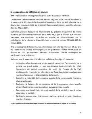   25	
  
5.	
  Les	
  operations	
  de	
  SOTHEMA	
  en	
  bourse	
  :	
  
2005	
  :	
  introduction	
  en	
  bourse	
  par	
  cession	
  d’une	
  partie	
  du	
  capital	
  de	
  SOTHEMA	
  
L’Assemblée	
  Générale	
  Mixte	
  tenue	
  en	
  date	
  du	
  14	
  juillet	
  2004	
  a	
  ratifié	
  purement	
  et	
  
simplement	
  la	
  décision	
  de	
  la	
  demande	
  d’inscription	
  de	
  la	
  société	
  à	
  la	
  cote	
  de	
  la	
  
Bourse	
  des	
  valeurs	
  décidée	
  par	
  le	
  conseil	
  d’administration	
  dans	
  sa	
  délibération	
  en	
  
date	
  du	
  28	
  juin	
  2004.	
  
SOTHEMA	
   prévoit	
   d’assurer	
   le	
   financement	
   du	
   présent	
   programme	
   de	
   rachat	
  
d’actions	
  (à	
  un	
  montant	
  maximum	
  de	
  M	
  MAD	
  48,6)	
  par	
  le	
  recours	
  aux	
  concours	
  
bancaires,	
   aux	
   conditions	
   normales	
   du	
   marché,	
   et	
   éventuellement	
   par	
   la	
  
mobilisation	
  de	
  la	
  trésorerie	
  disponible1	
  qui	
  se	
  monte	
  à	
  près	
  de	
  M	
  MAD	
  -­‐115,9	
  à	
  
fin	
  juin	
  2010.	
  
A	
  la	
  connaissance	
  de	
  la	
  société,	
  les	
  actionnaires	
  non-­‐salariés	
  détenant	
  5%	
  ou	
  plus	
  
du	
   capital	
   de	
   la	
   société	
   n’envisagent	
   pas	
   de	
   participer	
   à	
   cette	
   Introduction	
   en	
  
Bourse	
   en	
   tant	
   qu’acquéreur.	
   Certains	
   actionnaires	
   salariés	
   envisagent	
   de	
  
participer	
  à	
  cette	
  opération.	
  
Sothema	
  vise,	
  à	
  travers	
  son	
  introduction	
  en	
  bourse,	
  les	
  objectifs	
  suivants	
  :	
  	
  
• Institutionnaliser	
  l’entreprise	
  et	
  son	
  capital	
  en	
  ouvrant	
  l’actionnariat	
  de	
  la	
  
société	
   au	
   grand	
   public	
   et	
   aux	
   investisseurs	
   institutionnels.	
   En	
   effet,	
  
l’ouverture	
   du	
   capital	
   permettra	
   de	
   sortir	
   de	
   l’image	
   de	
   la	
   PME	
  
traditionnelle,	
  refermée	
  sur	
  elle-­‐même,	
  en	
  faisant	
  participer	
  un	
  plus	
  grand	
  
nombre	
  d’actionnaires	
  à	
  la	
  rentabilité	
  de	
  la	
  société	
  ;	
  	
  
• Accroître	
  la	
  notoriété	
  de	
  l’entreprise	
  auprès	
  de	
  la	
  communauté	
  financière	
  
et	
  du	
  grand	
  public;	
  
• Renforcer	
   la	
   logique	
   de	
   performance	
   et	
   de	
   transparence	
   dans	
   laquelle	
  
s’inscrit	
  l’entreprise	
  en	
  se	
  soumettant	
  au	
  jugement	
  du	
  marché	
  ;	
  	
  
• Permettre	
  une	
  liquidité	
  des	
  titres	
  de	
  capital	
  de	
  la	
  société	
  et	
  par	
  là	
  même	
  
pérenniser	
  la	
  société	
  ;	
  	
  
• Faciliter	
  le	
  recours	
  à	
  des	
  financements	
  externes	
  grâce	
  à	
  un	
  accès	
  direct	
  aux	
  
marchés	
  financier.	
  
31/01/2005	
  introduction	
  en	
  bourse	
  par	
  cession	
  d’un	
  maximum	
  de	
  15%	
  du	
  capital	
  de	
  SOTHEMA	
  
 