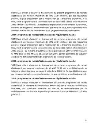   27	
  
SOTHEMA	
   prévoit	
   d'assurer	
   le	
   financement	
   du	
   présent	
   programme	
   de	
   rachats	
  
d'actions	
   (à	
   un	
   montant	
   maximum	
   de	
   MAD	
   23,64	
   millions)	
   par	
   ses	
   ressources	
  
propres,	
  et	
  plus	
  précisément	
  par	
  la	
  mobilisation	
  de	
  la	
  trésorerie	
  disponible.	
  A	
  ce	
  
titre,	
  il	
  est	
  à	
  signaler	
  que	
  la	
  trésorerie	
  nette	
  de	
  la	
  société	
  s’élève	
  à	
  fin	
  décembre	
  
2005	
  à	
  MAD	
  –140	
  millions.	
  Les	
  recettes	
  d’exploitation	
  prévisionnelles	
  à	
  percevoir,	
  
estimées	
  en	
  moyenne	
  à	
  MAD	
  50	
  millions	
  par	
  mois	
  en	
  2006,	
  devrait	
  permettre	
  de	
  
subvenir	
  aux	
  besoins	
  de	
  financement	
  dudit	
  programme	
  de	
  rachat	
  d’actions.	
  
2007	
  :	
  programme	
  de	
  rachat	
  d’action	
  en	
  vue	
  de	
  régulariser	
  le	
  marché	
  
SOTHEMA	
   prévoit	
   d'assurer	
   le	
   financement	
   du	
   présent	
   programme	
   de	
   rachat	
  
d'actions	
   (à	
   un	
   montant	
   maximum	
   de	
   MAD	
   23,64	
   millions)	
   par	
   ses	
   ressources	
  
propres,	
  et	
  plus	
  précisément	
  par	
  la	
  mobilisation	
  de	
  la	
  trésorerie	
  disponible.	
  A	
  ce	
  
titre,	
  il	
  est	
  à	
  signaler	
  que	
  la	
  trésorerie	
  nette	
  de	
  la	
  société	
  s’élève	
  à	
  fin	
  décembre	
  
2006	
  à	
  MAD	
  –60	
  millions.	
  L’autofinancement	
  prévisionnel	
  2007	
  de	
  SOTHEMA	
  de	
  
M	
  MAD	
  90,5	
  (contre	
  M	
  MAD	
  32,1	
  au	
  30	
  juin	
  2006)	
  devrait	
  permettre	
  de	
  subvenir	
  
aux	
  besoins	
  de	
  financement	
  dudit	
  programme	
  de	
  rachat	
  d’actions.	
  
2008	
  :	
  programme	
  de	
  rachat	
  d’action	
  en	
  vue	
  de	
  régulariser	
  le	
  marché	
  
SOTHEMA	
   prévoit	
   d’assurer	
   le	
   financement	
   du	
   présent	
   programme	
   de	
   rachat	
  
d’actions	
   (à	
   un	
   montant	
   maximum	
   de	
   M	
   MAD	
   32,4)	
   par	
   la	
   mobilisation	
   de	
   sa	
  
trésorerie	
  disponible5	
  qui	
  se	
  monte	
  à	
  près	
  de	
  M	
  MAD	
  3	
  à	
  fin	
  juin	
  2008	
  ainsi	
  que	
  
par	
  concours	
  bancaires,	
  éventuellement	
  et	
  ce,	
  aux	
  conditions	
  actuelles	
  du	
  marché.	
  
2011	
  :	
  programme	
  de	
  rachat	
  d’action	
  en	
  vue	
  de	
  régulariser	
  le	
  marché	
  
SOTHEMA	
   prévoit	
   d’assurer	
   le	
   financement	
   du	
   présent	
   programme	
   de	
   rachat	
  
d’actions	
  (à	
  un	
  montant	
  maximum	
  de	
  M	
  MAD	
  48,6)	
  par	
  le	
  recours	
  aux	
  concours	
  
bancaires,	
   aux	
   conditions	
   normales	
   du	
   marché,	
   et	
   éventuellement	
   par	
   la	
  
mobilisation	
  de	
  la	
  trésorerie	
  disponible	
  qui	
  se	
  monte	
  à	
  près	
  de	
  M	
  MAD	
  -­‐115,9	
  à	
  fin	
  
juin	
  2010.	
  
	
  
	
   	
  
 