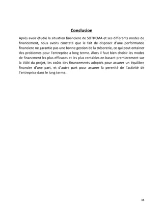   34	
  
	
  
Conclusion	
  
Après	
  avoir	
  étudié	
  la	
  situation	
  financiere	
  de	
  SOTHEMA	
  et	
  ses	
  differents	
  modes	
  de	
  
financement,	
   nous	
   avons	
   constaté	
   que	
   le	
   fait	
   de	
   disposer	
   d’une	
   performance	
  
financiere	
  ne	
  garantie	
  pas	
  une	
  bonne	
  gestion	
  de	
  la	
  trésorerie,	
  ce	
  qui	
  peut	
  entainer	
  
des	
  problemes	
  pour	
  l’entreprise	
  a	
  long	
  terme.	
  Alors	
  il	
  faut	
  bien	
  choisir	
  les	
  modes	
  
de	
  financment	
  les	
  plus	
  efficaces	
  et	
  les	
  plus	
  rentables	
  en	
  basant	
  premierement	
  sur	
  
la	
  VAN	
  du	
  projet,	
  les	
  coûts	
  des	
  financements	
  adoptés	
  pour	
  assurer	
  un	
  équilibre	
  
financier	
   d’une	
   part,	
   et	
   d’autre	
   part	
   pour	
   assurer	
   la	
   perenité	
   de	
   l’activité	
   de	
  
l’entreprise	
  dans	
  le	
  long	
  terme.	
  	
  
	
   	
  
 