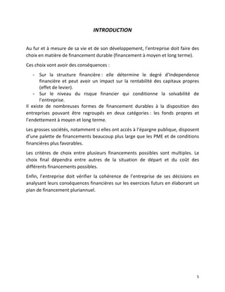  5	
  
INTRODUCTION	
  
	
  
Au	
  fur	
  et	
  à	
  mesure	
  de	
  sa	
  vie	
  et	
  de	
  son	
  développement,	
  l’entreprise	
  doit	
  faire	
  des	
  
choix	
  en	
  matière	
  de	
  financement	
  durable	
  (financement	
  à	
  moyen	
  et	
  long	
  terme).	
  
Ces	
  choix	
  vont	
  avoir	
  des	
  conséquences	
  :	
  	
  
-­‐ Sur	
   la	
   structure	
   financière	
  :	
   elle	
   détermine	
   le	
   degré	
   d’Independence	
  
financière	
   et	
   peut	
   avoir	
   un	
   impact	
   sur	
   la	
   rentabilité	
   des	
   capitaux	
   propres	
  
(effet	
  de	
  levier).	
  
-­‐ Sur	
   le	
   niveau	
   du	
   risque	
   financier	
   qui	
   conditionne	
   la	
   solvabilité	
   de	
  
l’entreprise.	
  
Il	
   existe	
   de	
   nombreuses	
   formes	
   de	
   financement	
   durables	
   à	
   la	
   disposition	
   des	
  
entreprises	
   pouvant	
   être	
   regroupés	
   en	
   deux	
   catégories	
  :	
   les	
   fonds	
   propres	
   et	
  
l’endettement	
  à	
  moyen	
  et	
  long	
  terme.	
  
Les	
  grosses	
  sociétés,	
  notamment	
  si	
  elles	
  ont	
  accès	
  à	
  l’épargne	
  publique,	
  disposent	
  
d’une	
  palette	
  de	
  financements	
  beaucoup	
  plus	
  large	
  que	
  les	
  PME	
  et	
  de	
  conditions	
  
financières	
  plus	
  favorables.	
  
Les	
   critères	
   de	
   choix	
   entre	
   plusieurs	
   financements	
   possibles	
   sont	
   multiples.	
   Le	
  
choix	
   final	
   dépendra	
   entre	
   autres	
   de	
   la	
   situation	
   de	
   départ	
   et	
   du	
   coût	
   des	
  
différents	
  financements	
  possibles.	
  
Enfin,	
   l’entreprise	
   doit	
   vérifier	
   la	
   cohérence	
   de	
   l’entreprise	
   de	
   ses	
   décisions	
   en	
  
analysant	
  leurs	
  conséquences	
  financières	
  sur	
  les	
  exercices	
  futurs	
  en	
  élaborant	
  un	
  
plan	
  de	
  financement	
  pluriannuel.	
  	
  
	
  
	
  
	
   	
  
 