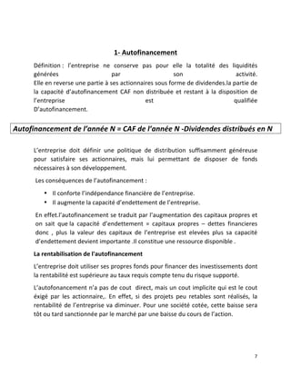   7	
  
	
  
1-­‐	
  Autofinancement	
  
Définition	
  :	
   l’entreprise	
   ne	
   conserve	
   pas	
   pour	
   elle	
   la	
   totalité	
   des	
   liquidités	
  
générées	
   par	
   son	
   activité.	
  	
  
Elle	
  en	
  reverse	
  une	
  partie	
  à	
  ses	
  actionnaires	
  sous	
  forme	
  de	
  dividendes.la	
  partie	
  de	
  
la	
  capacité	
  d’autofinancement	
  CAF	
  non	
  distribuée	
  et	
  restant	
  à	
  la	
  disposition	
  de	
  
l’entreprise	
   est	
   qualifiée	
  
D’autofinancement.	
  	
  
	
  
	
  	
  	
  	
   	
  
L’entreprise	
   doit	
   définir	
   une	
   politique	
   de	
   distribution	
   suffisamment	
   généreuse	
  
pour	
   satisfaire	
   ses	
   actionnaires,	
   mais	
   lui	
   permettant	
   de	
   disposer	
   de	
   fonds	
  
nécessaires	
  à	
  son	
  développement.	
  	
  
Les	
  conséquences	
  de	
  l’autofinancement	
  :	
  
• Il	
  conforte	
  l’indépendance	
  financière	
  de	
  l’entreprise.	
  
• Il	
  augmente	
  la	
  capacité	
  d’endettement	
  de	
  l’entreprise.	
  
En	
  effet.l’autofinancement	
  se	
  traduit	
  par	
  l’augmentation	
  des	
  capitaux	
  propres	
  et	
  
on	
   sait	
   que	
  la	
   capacité	
   d’endettement	
   =	
   capitaux	
   propres	
   –	
   dettes	
   financieres	
  	
  
donc	
   ,	
   plus	
   la	
   valeur	
   des	
   capitaux	
   de	
   l’entreprise	
   est	
   elevées	
   plus	
   sa	
   capacité	
  
d’endettement	
  devient	
  importante	
  .Il	
  constitue	
  une	
  ressource	
  disponible	
  .	
  
La	
  rentabilisation	
  de	
  l'autofinancement	
  
L’entreprise	
  doit	
  utiliser	
  ses	
  propres	
  fonds	
  pour	
  financer	
  des	
  investissements	
  dont	
  
la	
  rentabilité	
  est	
  supérieure	
  au	
  taux	
  requis	
  compte	
  tenu	
  du	
  risque	
  supporté.	
  
L’autofonancement	
  n’a	
  pas	
  de	
  cout	
  	
  direct,	
  mais	
  un	
  cout	
  implicite	
  qui	
  est	
  le	
  cout	
  
éxigé	
   par	
   les	
   actionnaire,.	
   En	
   effet,	
   si	
   des	
   projets	
   peu	
   retables	
   sont	
   réalisés,	
   la	
  
rentabilité	
  de	
  l’entreprise	
  va	
  diminuer.	
  Pour	
  une	
  société	
  cotée,	
  cette	
  baisse	
  sera	
  
tôt	
  ou	
  tard	
  sanctionnée	
  par	
  le	
  marché	
  par	
  une	
  baisse	
  du	
  cours	
  de	
  l’action.	
  
	
  
Autofinancement	
  de	
  l’année	
  N	
  =	
  CAF	
  de	
  l’année	
  N	
  -­‐Dividendes	
  distribués	
  en	
  N	
  
 