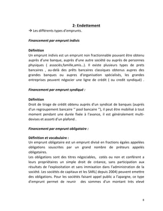   8	
  
	
  
2-­‐	
  Endettement	
  
à	
  Les	
  différents	
  types	
  d’emprunts.	
  
	
  
Financement	
  par	
  emprunt	
  indivis	
  
	
  
Définition	
  	
  
Un	
  emprunt	
  indivis	
  est	
  un	
  emprunt	
  non	
  fractionnable	
  pouvant	
  être	
  obtenu	
  
auprès	
  d’une	
  banque,	
  auprès	
  d’une	
  autre	
  société	
  ou	
  auprès	
  de	
  personnes	
  
physiques	
   (	
   associés,famille,amis…).	
   Il	
   existe	
   plusieurs	
   types	
   de	
   prets	
  
bancaires	
   ,	
   au-­‐delà	
   des	
   prêts	
   bancaires	
   classiques	
   obtenus	
   aupres	
   des	
  
grandes	
   banques	
   ou	
   aupres	
   d’organisation	
   spécialisés,	
   les	
   grandes	
  
entreprises	
   peuvent	
   négocier	
   une	
   ligne	
   de	
   crédit	
   (	
   ou	
   credit	
   syndiqué)	
   .	
  
	
  
Financement	
  par	
  emprunt	
  syndiqué	
  :	
  	
  
	
  
Définition	
  
Droit	
  de	
  tirage	
  de	
  crédit	
  obtenu	
  auprès	
  d’un	
  syndicat	
  de	
  banques	
  (auprés	
  
d’un	
  regroupement	
  bancaire	
  ‘’	
  pool	
  bancaire	
  ‘’),	
  il	
  peut	
  être	
  mobilisé	
  à	
  tout	
  
moment	
   pendant	
   une	
   durée	
   fixée	
   à	
   l’avance,	
   il	
   est	
   généralement	
   multi-­‐
devises	
  et	
  assorti	
  d’un	
  plafond	
  .	
  
	
  
Financement	
  par	
  emprunt	
  obligataire	
  :	
  
	
  
Définition	
  et	
  vocabulaire	
  :	
  
Un	
  emprunt	
  obligataire	
  est	
  un	
  emprunt	
  divisé	
  en	
  fractions	
  égales	
  appelées	
  
obligations	
   souscrites	
   par	
   un	
   grand	
   nombre	
   de	
   préteurs	
   appelés	
  
obligataires.	
  
Les	
   obligations	
   sont	
   des	
   titres	
   négociables,	
   	
   cotés	
   ou	
   non	
   et	
   conférent	
   a	
  
leurs	
   propriétaires	
   un	
   simple	
   droit	
   de	
   créance,	
   sans	
   participation	
   aux	
  
résultats	
  de	
  l’explooitation	
  et	
  sans	
  immixation	
  dans	
  l’administration	
  de	
  la	
  
société.	
  Les	
  sociétés	
  de	
  capitaux	
  et	
  les	
  SARL(	
  depuis	
  2004)	
  peuvent	
  emettre	
  
des	
  obligations.	
  Pour	
  les	
  sociétés	
  faisant	
  appel	
  public	
  a	
  l’apargne,	
  ce	
  type	
  
d’emprunt	
   permet	
   de	
   reunir	
   	
   des	
   sommes	
   d’un	
   montant	
   très	
   elevé	
  
 