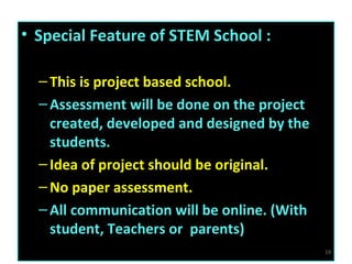 • Special Feature of STEM School :
–This is project based school.
–Assessment will be done on the project
created, developed and designed by the
students.
–Idea of project should be original.
–No paper assessment.
–All communication will be online. (With
student, Teachers or parents)
19
 