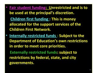 • Fair student funding: Unrestricted and is to
be used at the principal’s discretion.
• Children first funding : This is money
allocated for the support services of the
Children First Network.
• Internally restricted funds : Subject to the
Department of Education’s own restrictions
in order to meet core priorities.
•
Externally restricted funds: subject to
restrictions by federal, state, and city
governments.
• Fair student funding: Unrestricted and is to
be used at the principal’s discretion.
• Children first funding : This is money
allocated for the support services of the
Children First Network.
• Internally restricted funds : Subject to the
Department of Education’s own restrictions
in order to meet core priorities.
•
Externally restricted funds: subject to
restrictions by federal, state, and city
governments.
62
 