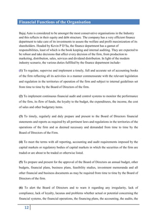 Financial Functions of the Organisation

Bajaj Auto is considered to be amongst the most conservative organisations in the Industry
and this reflects in their equity and debt structure. The company has a very efficient finance
department to take care of its investments to assure the welfare and profit maximization of its
shareholders. Headed by Kevin P D’Sa, the finance department has a gamut of
responsibilities, least of which is the book keeping and internal auditing. They are expected to
be robust and take decisions that affect every decision of the firm, from production to
marketing, distribution, sales, services and dividend distribution. In light of the modern
industry scenario, the various duties fulfilled by the finance department include-

(1) To regulate, supervise and implement a timely, full and accurate set of accounting books
of the firm reflecting all its activities in a manner commensurate with the relevant legislation
and regulation in the territories of operation of the firm and subject to internal guidelines set
from time to time by the Board of Directors of the firm.

(2) To implement continuous financial audit and control systems to monitor the performance
of the firm, its flow of funds, the loyalty to the budget, the expenditures, the income, the cost
of sales and other budgetary items.

(3) To timely, regularly and duly prepare and present to the Board of Directors financial
statements and reports as required by all pertinent laws and regulations in the territories of the
operations of the firm and as deemed necessary and demanded from time to time by the
Board of Directors of the Firm.

(4) To meet the terms with all reporting, accounting and audit requirements imposed by the
capital markets or regulatory bodies of capital markets in which the securities of the firm are
traded or are about to be traded or otherwise listed.

(5) To prepare and present for the approval of the Board of Directors an annual budget, other
budgets, financial plans, business plans, feasibility studies, investment memoranda and all
other financial and business documents as may be required from time to time by the Board of
Directors of the firm.

(6) To alert the Board of Directors and to warn it regarding any irregularity, lack of
compliance, lack of loyalty, lacunas and problems whether actual or potential concerning the
financial systems, the financial operations, the financing plans, the accounting, the audits, the

    12
 