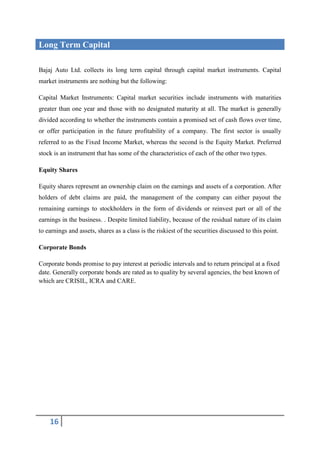 Long Term Capital

Bajaj Auto Ltd. collects its long term capital through capital market instruments. Capital
market instruments are nothing but the following:

Capital Market Instruments: Capital market securities include instruments with maturities
greater than one year and those with no designated maturity at all. The market is generally
divided according to whether the instruments contain a promised set of cash flows over time,
or offer participation in the future profitability of a company. The first sector is usually
referred to as the Fixed Income Market, whereas the second is the Equity Market. Preferred
stock is an instrument that has some of the characteristics of each of the other two types.

Equity Shares

Equity shares represent an ownership claim on the earnings and assets of a corporation. After
holders of debt claims are paid, the management of the company can either payout the
remaining earnings to stockholders in the form of dividends or reinvest part or all of the
earnings in the business. . Despite limited liability, because of the residual nature of its claim
to earnings and assets, shares as a class is the riskiest of the securities discussed to this point.

Corporate Bonds

Corporate bonds promise to pay interest at periodic intervals and to return principal at a fixed
date. Generally corporate bonds are rated as to quality by several agencies, the best known of
which are CRISIL, ICRA and CARE.




    16
 