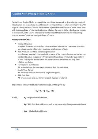 Capital Asset Pricing Model (CAPM)


Capital Asset Pricing Model is a model that provides a framework to determine the required
rate of return on an asset and risk of the asset.The required rate of return specified by CAPM
helps in valuing an asset.One can also compare expected(estimated) rate of return on an asset
with its required rate of return and determine whether the asset is fairly valued.As we explain
in this section ,under CAPM ,the security market line (FML) exemplifies the relationship
between an asset’s risk and its required rate of return.

Assumptions of CAPM

        Market Efficiency
         It implies that share prices reflect all the available information.This means that there
         are a large number of investors holding a small amount of debt.
        Risk Aversion and Mean variance optimization
         It evaluates a security’s return and risk,in terms of the expected return and variance or
         standard deviation respectively.We prefer the highest rate of return for a given level
         of risk.This implies that investors are mean variance optimizers and they form
         efficient portfolios.
        Homogenous expectations
         All investors have the same expectations of their risk and return
        Single Time Period
         All investors decision are based on single time period
        Risk Free Rate
         All investors can lend and borrow at a risk free rate of interest.


The Formula for Expected Rate of Return using CAPM is given by:-


                                Ke = Rf + β (Km – Rf)


Where,          Ke = Expected Rate of return,


                Rf = Risk Free Rate of Return, such as interest arising from government bonds


                Km = Market Rate of Return,




    19
 