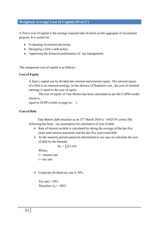 Weighted Average Cost of Capital (WACC)

A firm’s cost of capital is the average required rate of return on the aggregate of investment
projects. It is useful for:

       Evaluating investment decisions.
       Designing a firm’s debt policy
       Appraising the financial performance of top management.



The component cost of capital is as follows:

Cost of Equity

       A firm’s capital can be divided into internal and external equity. The internal equity
       of a firm is its retained earnings. In the absence of floatation cost , the cost of retained
       earnings is equal to the cost of equity .
               The cost of equity of Tata Motors has been calculated as per the CAPM model
       which is,
       equal to 28.80% (refer to page no. )

Cost of Debt

              Tata Motors debt structure as on 31st March 2010 is `16625.91 crores.The
       following has been our assumption for calculation of cost of debt:
            Rate of interest on debt is calculated by taking the average of the last five
              years total interest payments and the last five years total debt.
            As the maturity period cannot be determined in our case we calculate the cost
              of debt by the formula
                               Kd = ∑I(1-t)/n
              Where,
              I = interest rate
              t = tax rate



            Corporate dividend tax rate is 30%

               Tax rate = 30%
               Therefore, kd = .5033




    21
 