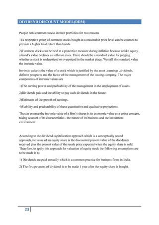 DIVIDEND DISCOUNT MODEL(DDM)

People hold common stocks in their portfolios for two reasons

1)A respective group of common stocks bought at a reasonable price level can be counted to
provide a higher total return than bonds.

2)Common stocks can be held at a protective measure during inflation because unlike equity ,
a bond’s value declines as inflation rises. There should be a standard value for judging
whether a stock is underpriced or overpriced in the market place. We call this standard value
the intrinsic value.

Intrinsic value is the value of a stock which is justified by the asset , earnings ,dividends,
definite prospects and the factor of the management of the issuing company. The major
components of intrinsic values are

1)The earning power and profitability of the management in the employment of assets.

2)Dividends paid and the ability to pay such dividends in the future.

3)Estimates of the growth of earnings.

4)Stability and predictability of these quantitative and qualitative projections.

Thus,in essence the intrinsic value of a firm’s shares is its economic value as a going concern,
taking account of its characteristics , the nature of its business and the investment
environment.



According to the dividend capitalization approach which is a conceptually sound
approach,the value of an equity share is the discounted present value of the dividends
received plus the present value of the resale price expected when the equity share is sold.
Therefore, to apply this approach for valuation of equity stock the following assumptions are
to be made is to

1) Dividends are paid annually which is a common practice for business firms in India.

2) The first payment of dividend is to be made 1 year after the equity share is bought.




    23
 