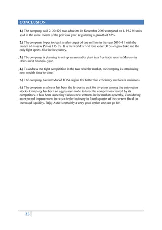 CONCLUSION

1.) The company sold 2, 20,429 two-wheelers in December 2009 compared to 1, 19,215 units
sold in the same month of the previous year, registering a growth of 85%.

2.) The company hopes to reach a sales target of one million in the year 2010-11 with the
launch of its new Pulsar 135 LS. It is the world’s first four valve DTS i-engine bike and the
only light sports bike in the country.

3.) The company is planning to set up an assembly plant in a free trade zone in Manaus in
 Brazil next financial year.

4.) To address the tight competition in the two wheeler market, the company is introducing
 new models time-to-time.

5.) The company had introduced DTSi engine for better fuel efficiency and lower emissions.

6.) The company as always has been the favourite pick for investors among the auto sector
 stocks. Company has been on aggressive mode to tame the competition created by its
 competitors. It has been launching various new entrants in the markets recently. Considering
 an expected improvement in two-wheeler industry in fourth quarter of the current fiscal on
 increased liquidity, Bajaj Auto is certainly a very good option one can go for.




    25
 