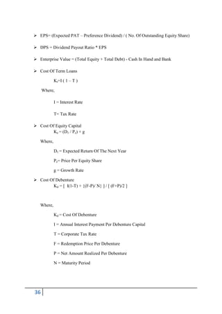  EPS= (Expected PAT – Preference Dividend) / ( No. Of Outstanding Equity Share)

 DPS = Dividend Payout Ratio * EPS

 Enterprise Value = (Total Equity + Total Debt) - Cash In Hand and Bank

 Cost Of Term Loans

            Kt=I ( 1 – T )

     Where,

            I = Interest Rate

            T= Tax Rate

 Cost Of Equity Capital
         Ke = (D1 / Pe) + g

   Where,

            D1 = Expected Return Of The Next Year

            Pe= Price Per Equity Share

            g = Growth Rate

 Cost Of Debenture
         Kd = [ I(1-T) + {(F-P)/ N} ] / [ (F+P)/2 ]



   Where,

            Kd = Cost Of Debenture

            I = Annual Interest Payment Per Debenture Capital

            T = Corporate Tax Rate

            F = Redemption Price Per Debenture

            P = Net Amount Realized Per Debenture

            N = Maturity Period




36
 