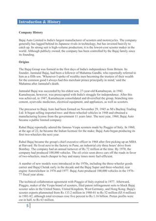 Introduction & History

Company History

Bajaj Auto Limited is India's largest manufacturer of scooters and motorcycles. The company
generally has lagged behind its Japanese rivals in technology, but has invested heavily to
catch up. Its strong suit is high-volume production; it is the lowest-cost scooter maker in the
world. Although publicly owned, the company has been controlled by the Bajaj family since
its founding.

Origins

The Bajaj Group was formed in the first days of India's independence from Britain. Its
founder, Jamnalal Bajaj, had been a follower of Mahatma Gandhi, who reportedly referred to
him as a fifth son. 'Whenever I spoke of wealthy men becoming the trustees of their wealth
for the common good I always had this merchant prince principally in mind,' said the
Mahatma after Jamnalal's death.

Jamnalal Bajaj was succeeded by his eldest son, 27-year-old Kamalnayan, in 1942.
Kamalnayan, however, was preoccupied with India's struggle for independence. After this
was achieved, in 1947, Kamalnayan consolidated and diversified the group, branching into
cement, ayurvedic medicines, electrical equipment, and appliances, as well as scooters.

The precursor to Bajaj Auto had been formed on November 29, 1945 as M/s Bachraj Trading
Ltd. It began selling imported two- and three-wheeled vehicles in 1948 and obtained a
manufacturing license from the government 11 years later. The next year, 1960, Bajaj Auto
became a public limited company.

Rahul Bajaj reportedly adored the famous Vespa scooters made by Piaggio of Italy. In 1960,
at the age of 22, he became the Indian licensee for the make; Bajaj Auto began producing its
first two-wheelers the next year.

Rahul Bajaj became the group's chief executive officer in 1968 after first picking up an MBA
at Harvard. He lived next to the factory in Pune, an industrial city three hours' drive from
Bombay. The company had an annual turnover of Rs 72 million at the time. By 1970, the
company had produced 100,000 vehicles. The oil crisis soon drove cars off the roads in favor
of two-wheelers, much cheaper to buy and many times more fuel-efficient.

A number of new models were introduced in the 1970s, including the three-wheeler goods
carrier and Bajaj Chetak early in the decade and the Bajaj Super and three-wheeled, rear
engine Autorickshaw in 1976 and 1977. Bajaj Auto produced 100,000 vehicles in the 1976-
77 fiscal year alone.

The technical collaboration agreement with Piaggio of Italy expired in 1977. Afterward,
Piaggio, maker of the Vespa brand of scooters, filed patent infringement suits to block Bajaj
scooter sales in the United States, United Kingdom, West Germany, and Hong Kong. Bajaj's
scooter exports plummeted from Rs 133.2 million in 1980-81 to Rs 52 million ($5.4 million)
in 1981-82, although total revenues rose five percent to Rs 1.16 billion. Pretax profits were
cut in half, to Rs 63 million.
      5
 