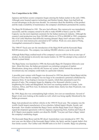 New Competition in the 1980s

Japanese and Italian scooter companies began entering the Indian market in the early 1980s.
Although some boasted superior technology and flashier brands, Bajaj Auto had built up
several advantages in the previous decades. Its customers liked the durability of the product
and the ready availability of maintenance; the company's distributors permeated the country.

The Bajaj M-50 debuted in 1981. The new fuel-efficient, 50cc motorcycle was immediately
successful, and the company aimed to be able to make 60,000 of them a year by 1985.
Capacity was the most important constraint for the Indian motorcycle industry. Although the
country's total production rose from 262,000 vehicles in 1976 to 600,000 in 1982, companies
like rival Lohia Machines had difficulty meeting demand. Bajaj Auto's advance orders for
one of its new mini-motorcycles amounted to $57 million. Work on a new plant at Waluj,
Aurangabad commenced in January 1984.

The 1986-87 fiscal year saw the introduction of the Bajaj M-80 and the Kawasaki Bajaj
KB100 motorcycles. The company was making 500,000 vehicles a year at this point.

Although Rahul Bajaj credited much of his company's success with its focus on one type of
product, he did attempt to diversify into tractor-trailers. In 1987 his attempt to buy control of
Ahsok Leyland failed.

The Bajaj Sunny was launched in 1990; the Kawasaki Bajaj 4S Champion followed a year
later. About this time, the Indian government was initiating a program of market
liberalization, doing away with the old 'license raj' system, which limited the amount of
investment any one company could make in a particular industry.

A possible joint venture with Piaggio was discussed in 1993 but aborted. Rahul Bajaj told the
Financial Times that his company was too large to be considered a potential collaborator by
Japanese firms. It was hoping to increase its exports, which then amounted to just five
percent of sales. The company began by shipping a few thousand vehicles a year to
neighboring Sri Lanka and Bangladesh, but soon was reaching markets in Europe, Latin
America, Africa, and West Asia. Its domestic market share, barely less than 50 percent, was
slowly slipping.

By 1994, Bajaj also was contemplating high-volume, low-cost car manufacture. Several of
Bajaj's rivals were looking at this market as well, which was being rapidly liberalized by the
Indian government.

Bajaj Auto produced one million vehicles in the 1994-95 fiscal year. The company was the
world's fourth largest manufacturer of two-wheelers, behind Japan's Honda, Suzuki, and
Kawasaki. New models included the Bajaj Classic and the Bajaj Super Excel. Bajaj also
signed development agreements with two Japanese engineering firms, Kubota and Tokyo R
& D. Bajaj's most popular models cost about Rs 20,000. 'You just can't beat a Bajaj,' stated
the company's marketing slogan.

The Kawasaki Bajaj Boxer and the RE diesel Autorickshaw were introduced in 1997. The
next year saw the debut of the Kawasaki Bajaj Caliber, the Spirit, and the Legend, India's first
four-stroke scooter. The Caliber sold 100,000 units in its first 12 months. Bajaj was planning


      6
 
