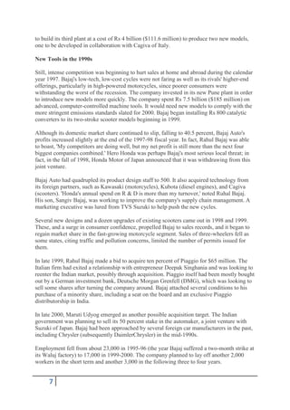 to build its third plant at a cost of Rs 4 billion ($111.6 million) to produce two new models,
one to be developed in collaboration with Cagiva of Italy.

New Tools in the 1990s

Still, intense competition was beginning to hurt sales at home and abroad during the calendar
year 1997. Bajaj's low-tech, low-cost cycles were not faring as well as its rivals' higher-end
offerings, particularly in high-powered motorcycles, since poorer consumers were
withstanding the worst of the recession. The company invested in its new Pune plant in order
to introduce new models more quickly. The company spent Rs 7.5 billion ($185 million) on
advanced, computer-controlled machine tools. It would need new models to comply with the
more stringent emissions standards slated for 2000. Bajaj began installing Rs 800 catalytic
converters to its two-stroke scooter models beginning in 1999.

Although its domestic market share continued to slip, falling to 40.5 percent, Bajaj Auto's
profits increased slightly at the end of the 1997-98 fiscal year. In fact, Rahul Bajaj was able
to boast, 'My competitors are doing well, but my net profit is still more than the next four
biggest companies combined.' Hero Honda was perhaps Bajaj's most serious local threat; in
fact, in the fall of 1998, Honda Motor of Japan announced that it was withdrawing from this
joint venture.

Bajaj Auto had quadrupled its product design staff to 500. It also acquired technology from
its foreign partners, such as Kawasaki (motorcycles), Kubota (diesel engines), and Cagiva
(scooters). 'Honda's annual spend on R & D is more than my turnover,' noted Ruhal Bajaj.
His son, Sangiv Bajaj, was working to improve the company's supply chain management. A
marketing executive was lured from TVS Suzuki to help push the new cycles.

Several new designs and a dozen upgrades of existing scooters came out in 1998 and 1999.
These, and a surge in consumer confidence, propelled Bajaj to sales records, and it began to
regain market share in the fast-growing motorcycle segment. Sales of three-wheelers fell as
some states, citing traffic and pollution concerns, limited the number of permits issued for
them.

In late 1999, Rahul Bajaj made a bid to acquire ten percent of Piaggio for $65 million. The
Italian firm had exited a relationship with entrepreneur Deepak Singhania and was looking to
reenter the Indian market, possibly through acquisition. Piaggio itself had been mostly bought
out by a German investment bank, Deutsche Morgan Grenfell (DMG), which was looking to
sell some shares after turning the company around. Bajaj attached several conditions to his
purchase of a minority share, including a seat on the board and an exclusive Piaggio
distributorship in India.

In late 2000, Maruti Udyog emerged as another possible acquisition target. The Indian
government was planning to sell its 50 percent stake in the automaker, a joint venture with
Suzuki of Japan. Bajaj had been approached by several foreign car manufacturers in the past,
including Chrysler (subsequently DaimlerChrysler) in the mid-1990s.

Employment fell from about 23,000 in 1995-96 (the year Bajaj suffered a two-month strike at
its Waluj factory) to 17,000 in 1999-2000. The company planned to lay off another 2,000
workers in the short term and another 3,000 in the following three to four years.


      7
 