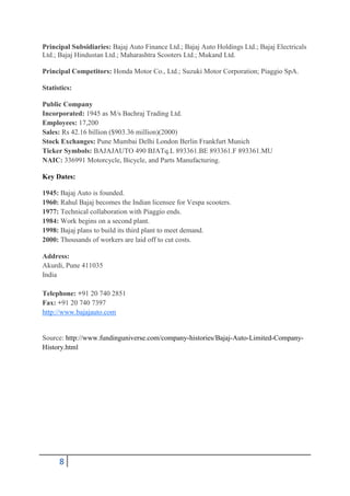 Principal Subsidiaries: Bajaj Auto Finance Ltd.; Bajaj Auto Holdings Ltd.; Bajaj Electricals
Ltd.; Bajaj Hindustan Ltd.; Maharashtra Scooters Ltd.; Mukand Ltd.

Principal Competitors: Honda Motor Co., Ltd.; Suzuki Motor Corporation; Piaggio SpA.

Statistics:

Public Company
Incorporated: 1945 as M/s Bachraj Trading Ltd.
Employees: 17,200
Sales: Rs 42.16 billion ($903.36 million)(2000)
Stock Exchanges: Pune Mumbai Delhi London Berlin Frankfurt Munich
Ticker Symbols: BAJAJAUTO 490 BJATq.L 893361.BE 893361.F 893361.MU
NAIC: 336991 Motorcycle, Bicycle, and Parts Manufacturing.

Key Dates:

1945: Bajaj Auto is founded.
1960: Rahul Bajaj becomes the Indian licensee for Vespa scooters.
1977: Technical collaboration with Piaggio ends.
1984: Work begins on a second plant.
1998: Bajaj plans to build its third plant to meet demand.
2000: Thousands of workers are laid off to cut costs.

Address:
Akurdi, Pune 411035
India

Telephone: +91 20 740 2851
Fax: +91 20 740 7397
http://www.bajajauto.com


Source: http://www.fundinguniverse.com/company-histories/Bajaj-Auto-Limited-Company-
History.html




      8
 