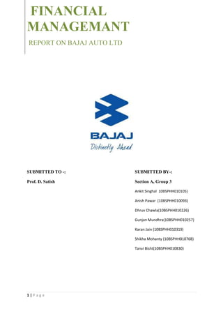 FINANCIAL
MANAGEMANT
REPORT ON BAJAJ AUTO LTD




SUBMITTED TO -:            SUBMITTED BY-:

Prof. D. Satish            Section A, Group 3

                           Ankit Singhal 10BSPHH010105)

                           Anish Pawar (10BSPHH010093)

                           Dhruv Chawla(10BSPHH010226)

                           Gunjan Mundhra(10BSPHH010257)

                           Karan Jain (10BSPHH010319)

                           Shikha Mohanty (10BSPHH010768)

                           Tanvi Bisht(10BSPHH010830)




1|Page
 