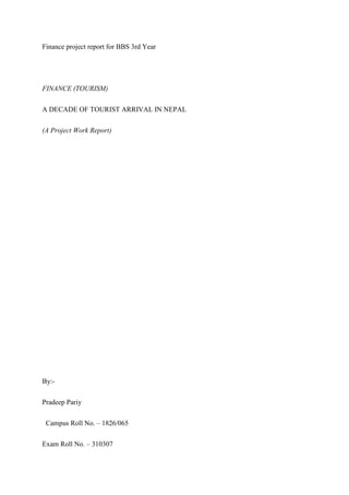 Finance project report for BBS 3rd Year
FINANCE (TOURISM)
A DECADE OF TOURIST ARRIVAL IN NEPAL
(A Project Work Report)
By:-
Pradeep Pariy
Campus Roll No. – 1826/065
Exam Roll No. – 310307
 