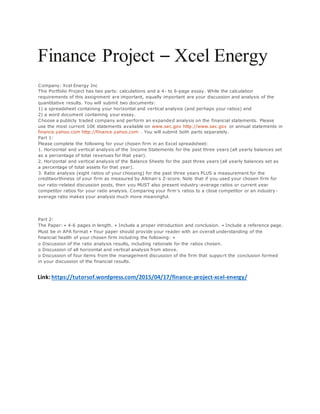 Finance Project – Xcel Energy
Company: Xcel Energy Inc
This Portfolio Project has two parts: calculations and a 4- to 6-page essay. While the calculation
requirements of this assignment are important, equally important are your discussion and analysis of the
quantitative results. You will submit two documents:
1) a spreadsheet containing your horizontal and vertical analysis (and perhaps your ratios) and
2) a word document containing your essay.
Choose a publicly traded company and perform an expanded analysis on the financial statements. Please
use the most current 10K statements available on www.sec.gov http://www.sec.gov or annual statements in
finance.yahoo.com http://finance.yahoo.com . You will submit both parts separately.
Part 1:
Please complete the following for your chosen firm in an Excel spreadsheet:
1. Horizontal and vertical analysis of the Income Statements for the past three years (all yearly balances set
as a percentage of total revenues for that year).
2. Horizontal and vertical analysis of the Balance Sheets for the past three years (all yearly balances set as
a percentage of total assets for that year).
3. Ratio analysis (eight ratios of your choosing) for the past three years PLUS a measurement for the
creditworthiness of your firm as measured by Altman’s Z-score. Note that if you used your chosen firm for
our ratio-related discussion posts, then you MUST also present industry-average ratios or current year
competitor ratios for your ratio analysis. Comparing your firm’s ratios to a close competitor or an industry-
average ratio makes your analysis much more meaningful.
Part 2:
The Paper: • 4-6 pages in length. • Include a proper introduction and conclusion. • Include a reference page.
Must be in APA format • Your paper should provide your reader with an overall understanding of the
financial health of your chosen firm including the following: •
o Discussion of the ratio analysis results, including rationale for the ratios chosen.
o Discussion of all horizontal and vertical analysis from above.
o Discussion of four items from the management discussion of the firm that suppo rt the conclusion formed
in your discussion of the financial results.
Link: https://tutorsof.wordpress.com/2015/04/17/finance-project-xcel-energy/
 
