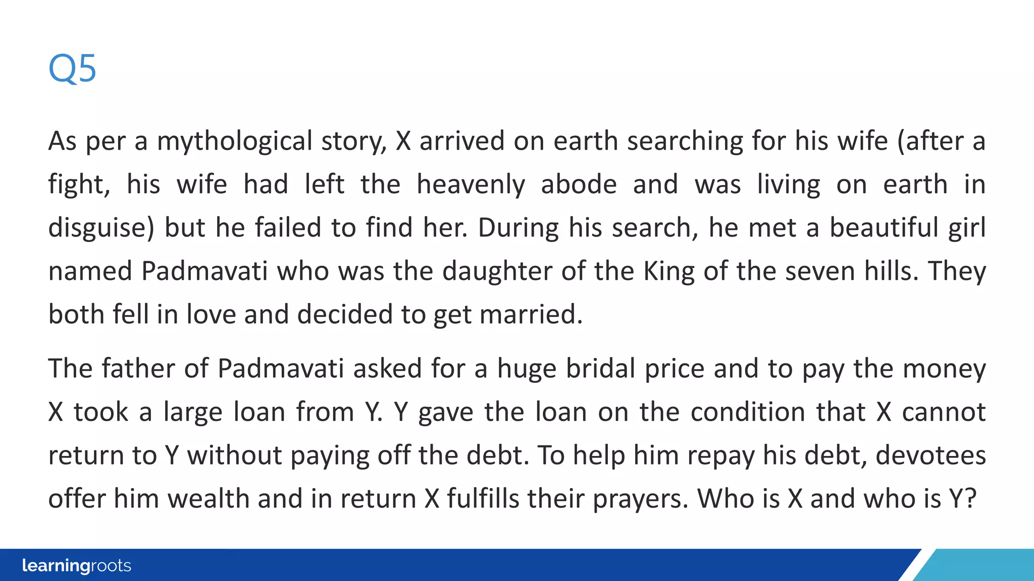 As per a mythological story, X arrived on earth searching for his wife (after a
fight, his wife had left the heavenly abode and was living on earth in
disguise) but he failed to find her. During his search, he met a beautiful girl
named Padmavati who was the daughter of the King of the seven hills. They
both fell in love and decided to get married.
The father of Padmavati asked for a huge bridal price and to pay the money
X took a large loan from Y. Y gave the loan on the condition that X cannot
return to Y without paying off the debt. To help him repay his debt, devotees
offer him wealth and in return X fulfills their prayers. Who is X and who is Y?
Q5
 
