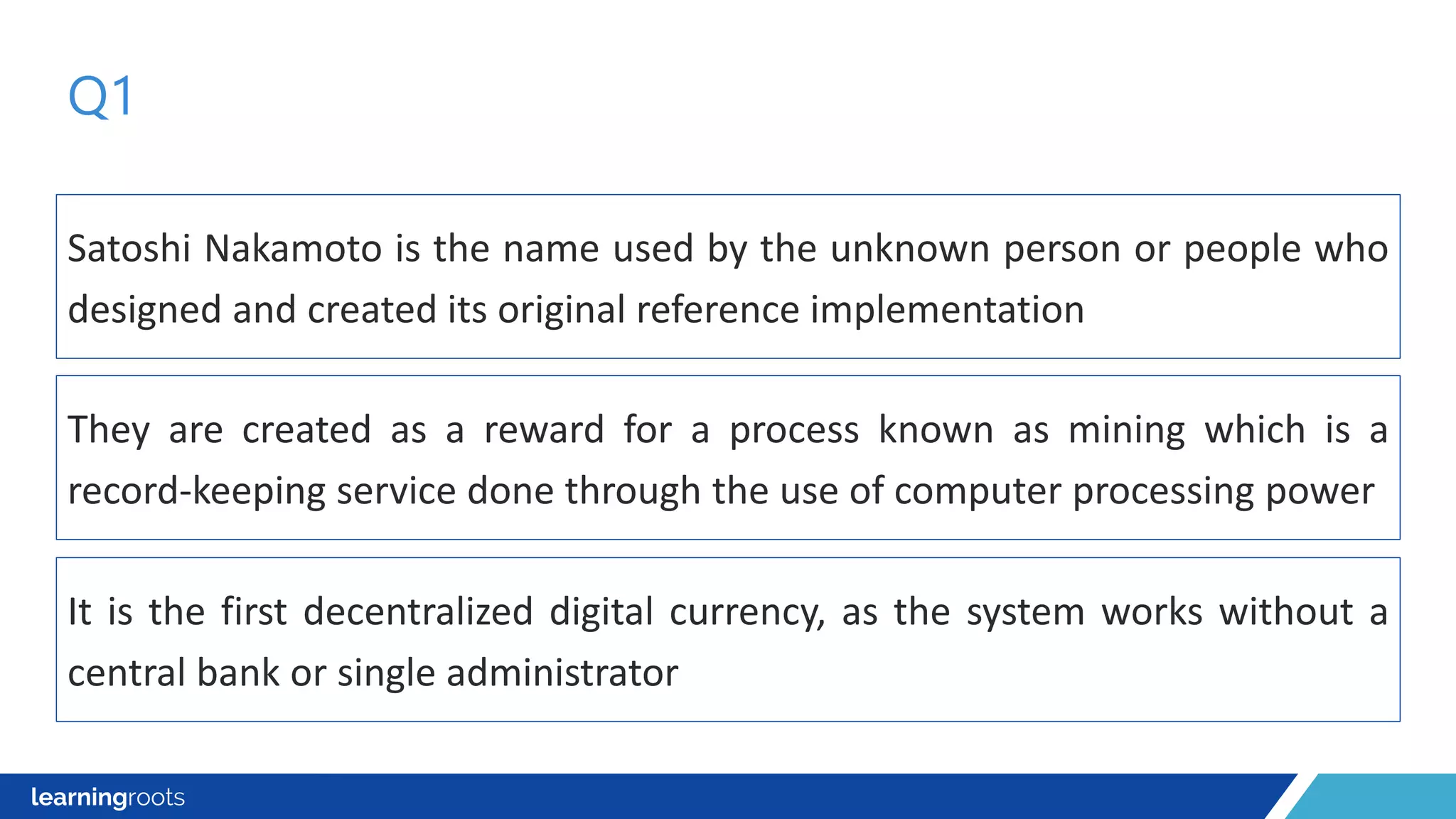 Satoshi Nakamoto is the name used by the unknown person or people who
designed and created its original reference implementation
Q1
They are created as a reward for a process known as mining which is a
record-keeping service done through the use of computer processing power
It is the first decentralized digital currency, as the system works without a
central bank or single administrator
 