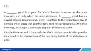 A _______ good is a good for which demand increases as the price
increases, and falls when the price decreases. A _______ good has an
upward-sloping demand curve, which is contrary to the fundamental law of
demand which states that quantity demanded for a product falls as the price
increases, resulting in a downward slope for the demand curve.
Identify the term, which is named after the Scottish economist who gave the
idea based on his observations of the purchasing habits of the Victorian era
poor.
Q5
 