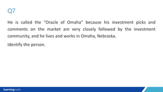 He is called the “Oracle of Omaha” because his investment picks and
comments on the market are very closely followed by the investment
community, and he lives and works in Omaha, Nebraska.
Identify the person.
Q7
 