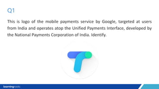 This is logo of the mobile payments service by Google, targeted at users
from India and operates atop the Unified Payments Interface, developed by
the National Payments Corporation of India. Identify.
Q1
 