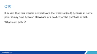 It is said that this word is derived from the word sal (salt) because at some
point it may have been an allowance of a soldier for the purchase of salt.
What word is this?
Q10
 