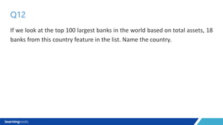 If we look at the top 100 largest banks in the world based on total assets, 18
banks from this country feature in the list. Name the country.
Q12
 