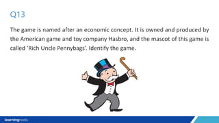 The game is named after an economic concept. It is owned and produced by
the American game and toy company Hasbro, and the mascot of this game is
called ‘Rich Uncle Pennybags’. Identify the game.
Q13
 