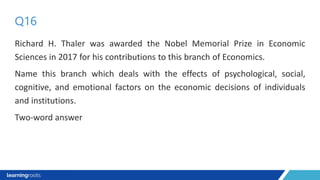 Richard H. Thaler was awarded the Nobel Memorial Prize in Economic
Sciences in 2017 for his contributions to this branch of Economics.
Name this branch which deals with the effects of psychological, social,
cognitive, and emotional factors on the economic decisions of individuals
and institutions.
Two-word answer
Q16
 