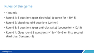 • 4 rounds
• Round 1: 6 questions (pass clockwise) (pounce for +10/-5)
• Round 2: Visual round 6 questions (written)
• Round 3: 6 questions (pass anti-clockwise) (pounce for +10/-5)
• Round 4: Clues round 3 questions (+15/+10/+5 on first, second,
third clue. Constant -5)
Rules of the game
 