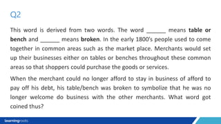 This word is derived from two words. The word ______ means table or
bench and ______ means broken. In the early 1800’s people used to come
together in common areas such as the market place. Merchants would set
up their businesses either on tables or benches throughout these common
areas so that shoppers could purchase the goods or services.
When the merchant could no longer afford to stay in business of afford to
pay off his debt, his table/bench was broken to symbolize that he was no
longer welcome do business with the other merchants. What word got
coined thus?
Q2
 