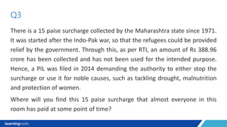 There is a 15 paise surcharge collected by the Maharashtra state since 1971.
It was started after the Indo-Pak war, so that the refugees could be provided
relief by the government. Through this, as per RTI, an amount of Rs 388.96
crore has been collected and has not been used for the intended purpose.
Hence, a PIL was filed in 2014 demanding the authority to either stop the
surcharge or use it for noble causes, such as tackling drought, malnutrition
and protection of women.
Where will you find this 15 paise surcharge that almost everyone in this
room has paid at some point of time?
Q3
 