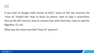If you look at Google India trends of 2017, some of the top searches for
“how to” looked like: How to book Jio phone, How to take a screenshot,
How to file GST returns, How to remove holi color from face, How to vote for
Bigg Boss 11, etc.
What was the most searched “how to” process?
Q5
 