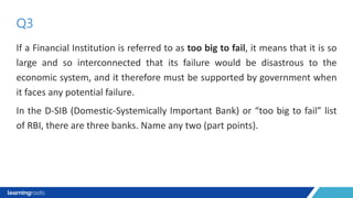 If a Financial Institution is referred to as too big to fail, it means that it is so
large and so interconnected that its failure would be disastrous to the
economic system, and it therefore must be supported by government when
it faces any potential failure.
In the D-SIB (Domestic-Systemically Important Bank) or “too big to fail” list
of RBI, there are three banks. Name any two (part points).
Q3
 