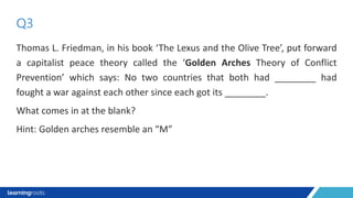 Thomas L. Friedman, in his book ‘The Lexus and the Olive Tree’, put forward
a capitalist peace theory called the ‘Golden Arches Theory of Conflict
Prevention’ which says: No two countries that both had ________ had
fought a war against each other since each got its ________.
What comes in at the blank?
Hint: Golden arches resemble an “M”
Q3
 