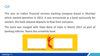 This was an Indian financial services banking company based in Mumbai
which started operation in 2013. It was announced as a bank exclusively for
women, the bank allowed deposits to flow from everyone.
The bank was merged with State Bank of India in March 2017 as part of
banking reforms. Name this erstwhile bank.
Q4
 