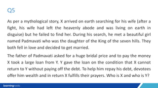 As per a mythological story, X arrived on earth searching for his wife (after a
fight, his wife had left the heavenly abode and was living on earth in
disguise) but he failed to find her. During his search, he met a beautiful girl
named Padmavati who was the daughter of the King of the seven hills. They
both fell in love and decided to get married.
The father of Padmavati asked for a huge bridal price and to pay the money
X took a large loan from Y. Y gave the loan on the condition that X cannot
return to Y without paying off the debt. To help him repay his debt, devotees
offer him wealth and in return X fulfills their prayers. Who is X and who is Y?
Q5
 